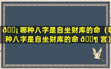 🐡 哪种八字是自坐财库的命（哪种八字是自坐财库的命 🐶 宫）